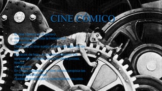 CINE CÓMICO
El cine cómico es el género
más antiguo de toda la historia del
cinematógrafo.
Dado que el cine surgió a fines del siglo XIX en
las
barracas de feria, su primera intención fue
sorprender al público con una oferta jocosa,
festiva
y atrayente.
En líneas generales, el cine cómico propicia las
situaciones hilarantes
mediante acrobacias y convenciones visuales.
 