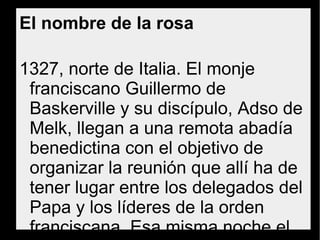 El nombre de la rosa
1327, norte de Italia. El monje franciscano
Guillermo de Baskerville y su discípulo, Adso de
Melk, llegan a una remota abadía benedictina
con el objetivo de organizar la reunión que allí
ha de tener lugar entre los delegados del Papa
y los líderes de la orden franciscana. Esa
misma noche el abad informa a Guillermo de la
muerte reciente y en circunstancias nada claras
de uno de los monjes. El abad desea que se
esclarezca el asunto antes de que llegue la
delegación del Papa y solicita a Guillermo que
investigue con discreción.
 