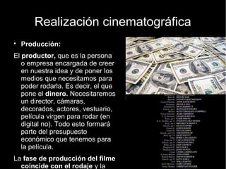 Realización cinematográfica
● Producción:
El productor, que es la persona o
empresa encargada de creer en
nuestra idea y de poner los medios
que necesitamos para poder rodarla.
Es decir, el que pone el dinero.
Necesitaremos un director, cámaras,
decorados, actores, vestuario,
película virgen para rodar (en digital
no). Todo esto formará parte del
presupuesto económico que
tenemos para la película.
La fase de producción del filme
coincide con el rodaje y la
solución de los problemas o
incidencias que vayan surgiendo
a lo largo del mismo.
 