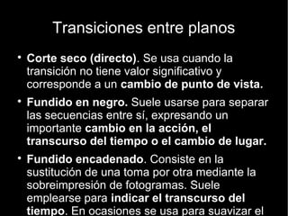 Raccord o Continuidad
 La continuidad en el espacio: Líneas virtuales, dirección de los personajes,
gestos y miradas.
 La continuidad en el vestuario y en el escenario:Ya que las películas no se
registran siguiendo el guión secuencial, hay que asegurarse de que el
vestuario de los personajes y su entorno no cambie sin razón.
 La continuidad en la iluminación: Que no haya cambios repentinos de
tonalidad dentro de un mismo espacio y secuencia.
 La continuidad de interpretación:También, es muy importante que los
actores y actrices cuiden la continuidad, no sólo espacial (la dirección a la que
se dirigen, etc.) sino de su interpretación. Deben cuidar factores como el tono
de voz y la expresividad, para que resulte natural en cada cambio de plano.
 