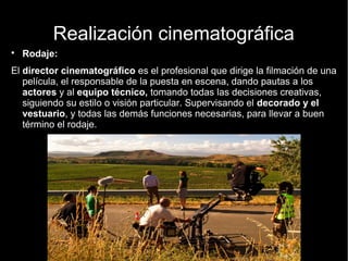 Realización cinematográfica
● Rodaje:
El director cinematográfico es el profesional que dirige la filmación de
una película, el responsable de la puesta en escena, dando pautas a los
actores y al equipo técnico, tomando todas las decisiones creativas,
siguiendo su estilo o visión particular. Supervisando el decorado y el
vestuario, y todas las demás funciones necesarias, para llevar a buen
término el rodaje.
 