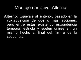 Montaje Paralelo
La técnica de “Cross-Cutting”, o “Montaje Paralelo”,
consiste en contar de forma simultánea acciones que
ocurren en lugares (o tiempos) diferentes. En un
“Cross-Cut” la imagen pasa de una historia a otra. Esta
técnica se suele utilizar para relacionar (o enfrentar) el
tema del que tratan las distintas narraciones. También se
usa con el propósito de aumentar el suspense.
 