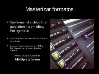 Masterizar formatos
 Conformar el archivo final
para diferentes medios.
Por ejemplo:
 Cada canal deTV pide determinado formato
de archivos
 Internet y otros medios como los DVD y
Blu- Ray requieren formatos de salida
distintos
Ahora una producción es
Multiplataforma
 
