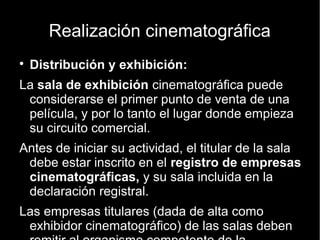 Realización cinematográfica
● Distribución y exhibición:
La sala de exhibición cinematográfica puede considerarse el primer punto
de venta de una película, y por lo tanto el lugar donde empieza su circuito
comercial.
Antes de iniciar su actividad, el titular de la sala debe estar inscrito en el
registro de empresas cinematográficas, y su sala incluida en la
declaración registral.
Las empresas titulares (dada de alta como exhibidor cinematográfico) de las
salas deben remitir al organismo competente de la comunidad autónoma:
– Dependiendo de la semana,de la recaudación en salas, los exhibidores reciben entre
un 40% y un 50% frente al 60% o 50% de los distribuidores.
– Las cintas de la película, después de ser exhibidas por el tiempo pactado (2
semanas, 3 semanas, etc.) se devuelven.
 