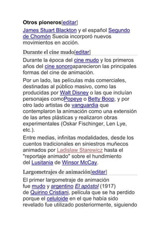 Otros pioneros[editar]
James Stuart Blackton y el español Segundo
de Chomón Suecia incorporó nuevos
movimientos en acción.
Durante el cine mudo[editar]
Durante la época del cine mudo y los primeros
años del cine sonoroaparecieron las principales
formas del cine de animación.
Por un lado, las películas más comerciales,
destinadas al público masivo, como las
producidas por Walt Disney o las que incluían
personajes comoPopeye o Betty Boop, y por
otro lado artistas de vanguardia que
contemplaron la animación como una extensión
de las artes plásticas y realizaron obras
experimentales (Oskar Fischinger, Len Lye,
etc.).
Entre medias, infinitas modalidades, desde los
cuentos tradicionales en siniestros muñecos
animados por Ladislaw Starewicz hasta el
"reportaje animado" sobre el hundimiento
del Lusitania de Winsor McCay.
Largometrajes de animación[editar]
El primer largometraje de animación
fue mudo y argentino El apóstol (1917)
de Quirino Cristiani, película que se ha perdido
porque el celuloide en el que había sido
revelado fue utilizado posteriormente, siguiendo
 