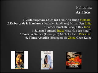 Películas:
Asiático
1.Ciclooxigenasa (Xich lo) Tran Anh Hung Vietnam
2.En busca de la Hambruna (Aakaler Sandhane) Mrinal Sen India
3.Pather Panchali Satyajit Ray India
4.Salaam Bombay! India Mira Nair (en hindi)]
5.Boda en Galilea (Urs al-jalil) Michel Khleifi Palestina
6. Tierra Amarilla (Huang tu di) China Chen Kaige

 
