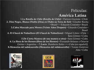 Películas:
América Latina

1.La Batalla de Chile (Batalla de Chile) • Patricio Guzmán • Chile
2. Dios Negro, Blanco Diablo (Deus eo Diabo na Terra do Sol) • Glauber Rocha
• Brasil • • Eduardo Coutinho • Brazil
3.Cabra Marcado para Morrer (Veinte Años Después) • Eduardo Coutinho •
Brasil
4. El Chacal de Nahueltoro (El Chacal de Nahueltoro) • Miguel Litten • Chile •
Sara Gómez • Cuba
5.De Cierta Manera (de una manera u otra) • Sara Gómez • Cuba
6. La Hora de los Hornos (Hora de los Hornos) • Fernando Solanas y Octavio
Getino • Argentina • 7.Lucía Humberto Solás • • • Cuba (en español)]
8.Memorias del subdesarrollo (Memorias del subdesarrollo) • Tomás Gutiérrez
Alea • Cuba

 