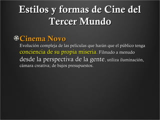 Estilos y formas de Cine del
Tercer Mundo
Cinema Novo

Evolución compleja de las películas que harán que el público tenga
conciencia de su propia miseria. Filmado a menudo

desde la perspectiva de la gente, utiliza iluminación,
cámara creativa; de bajos presupuestos.

 