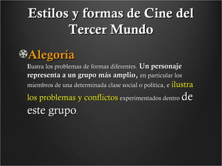 Estilos y formas de Cine del
Tercer Mundo
Alegoría

Ilustra los problemas de formas diferentes. Un personaje
representa a un grupo más amplio, en particular los
miembros de una determinada clase social o política, e ilustra

los problemas y conflictos experimentados dentro de

este grupo.

 