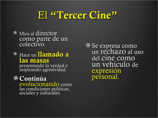 El “Tercer Cine”
Mira al director

como parte de un
colectivo.
Hace un llamado

las masas

a

presentando la verdad e
inspirando agresividad.

Continúa
evolucionando como
las condiciones políticas,
sociales y culturales.

Se expresa como
un rechazo al uso
del cine como
un vehículo de

expresión
personal.

 