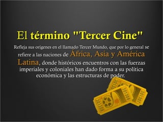 El término "Tercer Cine"
Refleja sus orígenes en el llamado Tercer Mundo, que por lo general se

refiere a las naciones de África,

Asia y América

Latina, donde históricos encuentros con las fuerzas
imperiales y coloniales han dado forma a su política
económica y las estructuras de poder.

 