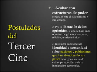 1. Acabar

con
estructuras de poder,
especialmente el colonialismo y
sus legados.

Postulados
del

Tercer
Cine

2. Por la liberación de los
oprimidos, si esta se basa en la
opresión de género, clase, raza,
religión, u origen étnico.
3. Involucra cuestiones de

identidad y comunidad

sobre naciones y poblaciones
que han abandonado sus
países de origen a causa de
exilio, persecución, o de la
inmigración económica.

 