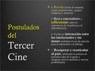 4. Revela luchas de mujeres,
clases empobrecidas, grupos
indígenas y minorías.

Postulados
del

Tercer
Cine

5. Reta a espectadores a
reflexionar sobre la
experiencia de la pobreza y la
subordinación.
6. Facilita la interacción entre

los intelectuales y las
masas mediante el uso de película
para la educación y el diálogo.

7. Recuperar y rearticular
al país, utilizando la política de
inclusión idea de la gente a
imaginar nuevos modelos y nuevas
posibilidades.

 