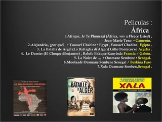 Películas :
África

1.Afrique, Je Te Plumerai (África, voy a Fleece Usted) ,
Jean-Marie Teno • Camerún.
2.Alejandría, ¿por qué? • Youssef Chahine • Egypt ,Youssef Chahine, Egipto .
3. La Batalla de Argel (La Battaglia di Algeri) Gillo Pontecorvo Argelia .
4. Le Damier (El Choque dibujantes) , Balufu Bakupa-Kanyinda Francia / Gabón.
5. La Noire de ... • Ousmane Sembene • Senegal.
6.Moolaadé Ousmane Sembene Senegal / Burkina Faso
7.Xala Ousmane Semben,Senegal .

 