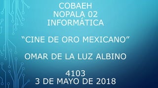 COBAEH
NOPALA 02
INFORMÁTICA
“CINE DE ORO MEXICANO”
OMAR DE LA LUZ ALBINO
4103
3 DE MAYO DE 2018
 