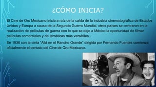 ¿CÓMO INICIA?
El Cine de Oro Mexicano inicia a raíz de la caída de la industria cinematográfica de Estados
Unidos y Europa a causa de la Segunda Guerra Mundial, otros países se centraron en la
realización de películas de guerra con lo que se dejo a México la oportunidad de filmar
películas comerciales y de temáticas más versátiles .
En 1936 con la cinta “Allá en el Rancho Grande” dirigida por Fernando Fuentes comienza
oficialmente el periodo del Cine de Oro Mexicano.
 