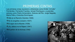 PRIMERAS CINTAS
Las primeras cintas reunieron a directores como Emilio “el Indio”
Fernández, Fernando Fuentes, Ismael Rodríguez y a grandes
actores como Pedro Armendáriz, Dolores del Rio, Jorge Negrete,
María Félix y Columba Domínguez.
Allá en el Rancho Grande (1936)
No te engañes corazón (1937)
El signo de la Muerte (1938)
¡Ay Jalisco no te Rajes! (1941)
El peñón de la Animas (1942
 