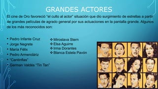 GRANDES ACTORES
El cine de Oro favoreció “el culto al actor” situación que dio surgimiento de estrellas a partir
de grandes películas de agrado general por sus actuaciones en la pantalla grande. Algunos
de los más reconocidos son:
• Pedro Infante Cruz
• Jorge Negrete
• María Félix
• Pedro Armendáriz
• “Cantinflas”
• German Valdés “Tin Tan”
Miroslava Stern
Elsa Aguirre
Irma Dorantes
Blanca Estela Pavón
 