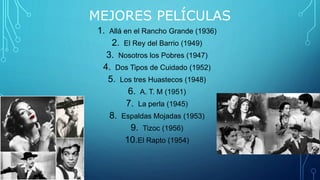 MEJORES PELÍCULAS
1. Allá en el Rancho Grande (1936)
2. El Rey del Barrio (1949)
3. Nosotros los Pobres (1947)
4. Dos Tipos de Cuidado (1952)
5. Los tres Huastecos (1948)
6. A. T. M (1951)
7. La perla (1945)
8. Espaldas Mojadas (1953)
9. Tizoc (1956)
10.El Rapto (1954)
 