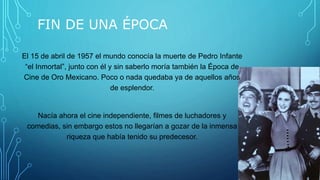 FIN DE UNA ÉPOCA
El 15 de abril de 1957 el mundo conocía la muerte de Pedro Infante
“el Inmortal”, junto con él y sin saberlo moría también la Época de
Cine de Oro Mexicano. Poco o nada quedaba ya de aquellos años
de esplendor.
Nacía ahora el cine independiente, filmes de luchadores y
comedias, sin embargo estos no llegarían a gozar de la inmensa
riqueza que había tenido su predecesor.
 
