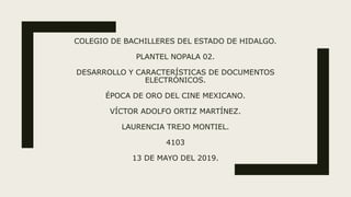 COLEGIO DE BACHILLERES DEL ESTADO DE HIDALGO.
PLANTEL NOPALA 02.
DESARROLLO Y CARACTERÍSTICAS DE DOCUMENTOS
ELECTRÓNICOS.
ÉPOCA DE ORO DEL CINE MEXICANO.
VÍCTOR ADOLFO ORTIZ MARTÍNEZ.
LAURENCIA TREJO MONTIEL.
4103
13 DE MAYO DEL 2019.
 