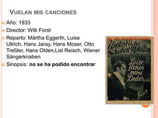 VUELAN MIS CANCIONES
 Año: 1933
 Director: Willi Forst
 Reparto: Mártha Eggerth, Luise
Ullrich, Hans Jaray, Hans Moser, Otto
Treßler, Hans Olden,Lisl Reisch, Wiener
Sängerknaben
 Sinopsis: no se ha podido encontrar
 