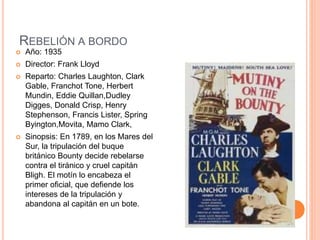 REBELIÓN A BORDO
 Año: 1935
 Director: Frank Lloyd
 Reparto: Charles Laughton, Clark
Gable, Franchot Tone, Herbert
Mundin, Eddie Quillan,Dudley
Digges, Donald Crisp, Henry
Stephenson, Francis Lister, Spring
Byington,Movita, Mamo Clark,
 Sinopsis: En 1789, en los Mares del
Sur, la tripulación del buque
británico Bounty decide rebelarse
contra el tiránico y cruel capitán
Bligh. El motín lo encabeza el
primer oficial, que defiende los
intereses de la tripulación y
abandona al capitán en un bote.
 