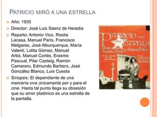 PATRICIO MIRÓ A UNA ESTRELLA
 Año: 1935
 Director: José Luis Sáenz de Heredia
 Reparto: Antonio Vico, Rosita
Lacasa, Manuel París, Francisco
Melgares, José Alburquerque, María
Valenti, Lolita Gómez, Manuel
Arbó, Manuel Cortés, Erasmo
Pascual, Pilar Casteig, Ramón
Camarero, Edmundo Barbero, José
González Blanco, Luis Cuesta
 Sinopsis: El dependiente de una
mercería vive únicamente por y para el
cine. Hasta tal punto llega su obsesión
que su amor platónico es una estrella de
la pantalla.
 