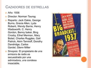 CAZADORES DE ESTRELLAS
 Año: 1936
 Director: Norman Taurog
 Reparto: Jack Oakie, George
Burns, Gracie Allen, Lyda
Roberti, Wendy Barrie, Henry
Wadsworth, C. Henry
Gordon, Benny baker, Bing
Crosby, Ethel Merman, Mary
Bolad, Charles Ruggles, Gail
Patrick, Akim Tamiroff, Dorothy
Dandridge, Carlos
Gardel, Glenn Miller
 Sinopsis: El propietario de una
emisora de radio es
secuestrado por una
admiradora, una condesa
insaciable.
 