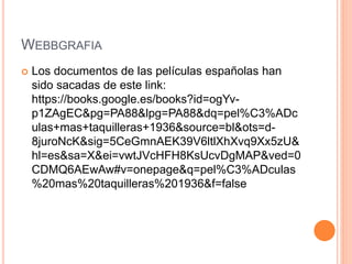 WEBBGRAFIA
 Los documentos de las películas españolas han
sido sacadas de este link:
https://books.google.es/books?id=ogYv-
p1ZAgEC&pg=PA88&lpg=PA88&dq=pel%C3%ADc
ulas+mas+taquilleras+1936&source=bl&ots=d-
8juroNcK&sig=5CeGmnAEK39V6ltlXhXvq9Xx5zU&
hl=es&sa=X&ei=vwtJVcHFH8KsUcvDgMAP&ved=0
CDMQ6AEwAw#v=onepage&q=pel%C3%ADculas
%20mas%20taquilleras%201936&f=false
 