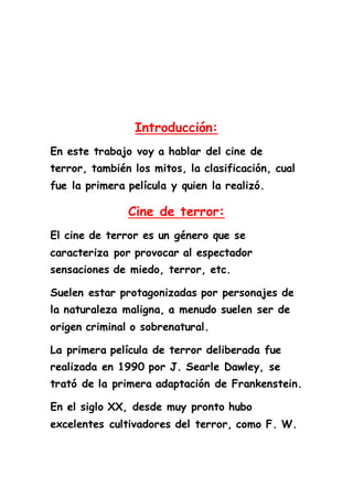 Introducción: 
En este trabajo voy a hablar del cine de 
terror, también los mitos, la clasificación, cual 
fue la primera película y quien la realizó. 
Cine de terror: 
El cine de terror es un género que se 
caracteriza por provocar al espectador 
sensaciones de miedo, terror, etc. 
Suelen estar protagonizadas por personajes de 
la naturaleza maligna, a menudo suelen ser de 
origen criminal o sobrenatural. 
La primera película de terror deliberada fue 
realizada en 1990 por J. Searle Dawley, se 
trató de la primera adaptación de Frankenstein. 
En el siglo XX, desde muy pronto hubo 
excelentes cultivadores del terror, como F. W. 
 