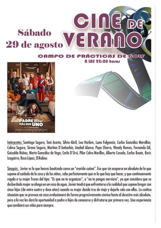 SábadoSábado
29 de agosto29 de agosto
Sábado
29 de agosto
CINE DE
VERANO
A LAS 22:00 horasA LAS 22:00 horasA LAS 22:00 horas
CAMPO DE PRÁCTICAS DE GOLFCAMPO DE PRÁCTICAS DE GOLFCAMPO DE PRÁCTICAS DE GOLF
Sinopsis: Javier es lo que hemos bautizado como un “marido-cuñao”. Ese que sin ocuparse en absoluto de lo que
supone el cuidado de la casa y de los niños, sabe perfectamente qué es lo que hay que hacer, y que continuamente
regala a su mujer frases del tipo: “Es que no te organizas”, o “no te pongas nerviosa”, ya que considera que su
desbordadamujerseahogaenunvasodeagua.Javiertendráqueenfrentarsealarealidadquesuponebregarcon
cinco hijos (de entre cuatro y doce años) cuando su mujer decide irse de viaje y dejarle solo con ellos. La caótica
situación que se provoca en casa evolucionará de forma progresivamente cómica hasta el desastre más absoluto,
pero a la vez les dará la oportunidad a padre e hijos de conocerse y disfrutarse por primera vez. Una experiencia
quecambiarásusvidasparasiempre.
Intérpretes: Santiago Segura, Toni Acosta, Silvia Abril, Leo Harlem, Luna Fulgencio, Carlos González Morollón,
Calma Segura, Sirena Segura, Martina D'Antiochia, Anabel Alonso, Pepa Charro, Wendy Ramos, Fernando Gil,
Goizalde Núñez, Marta González de Vega, Carlo D'Ursi, Pilar Calvo Morillas, Alberto Casado, Carlos Baute, Boris
Izaguirre,RosaLópez,ElRubius
Cortometraje
 