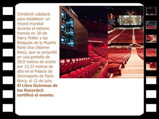 Christie® colaboró
para establecer un
récord mundial
durante el estreno
francés en 3D de
Harry Potter y las
Reliquias de la Muerte
Parte Dos (Warner
Bros), que se proyectó
en una pantalla de
29,9 metros de ancho
por 12,33 metros de
alto en el Palacio de
Ominisports de París-
Bercy, el 12 de julio.
El Libro Guinness de
los Records®
certificó el evento.
 