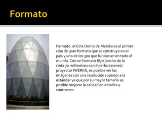 Formato: el Cine Domo de Maloka es el primer
cine de gran formato que se construye en el
país y uno de los 300 que funcionan en todo el
mundo. Con un formato 8/70 (ancho de la
cinta 70 milímetros con 8 perforaciones)
proyector IWERKS, es posible ver las
imágenes con una resolución superior a la
estándar ya que por su mayor tamaño es
posible mejorar la calidad en detalles y
contrastes.
 