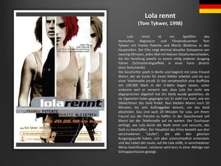 Lola rennt
(Tom Tykwer, 1998)
Lola rennt ist ein Spielfilm des
deutschen Regisseurs und Filmproduzenten Tom
Tykwer mit Fra...