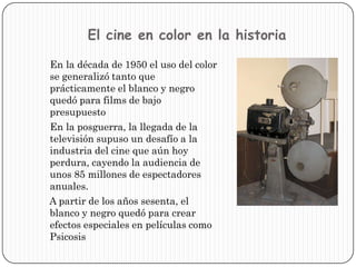El cine en color en la historia    En la década de 1950 el uso del color se generalizó tanto que prácticamente el blanco y negro quedó para films de bajo presupuesto    En la posguerra, la llegada de la televisión supuso un desafío a la industria del cine que aún hoy perdura, cayendo la audiencia de unos 85 millones de espectadores anuales.     A partir de los años sesenta, el blanco y negro quedó para crear efectos especiales en películas como Psicosis 