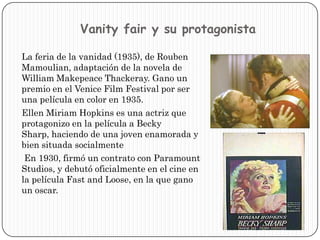 Vanityfair y su protagonistaLa feria de la vanidad (1935), de RoubenMamoulian, adaptación de la novela de William MakepeaceThackeray. Gano un premio en el Venice Film Festival por ser una película en color en 1935.    Ellen Miriam Hopkins es una actriz que protagonizo en la película a Becky Sharp, haciendo de una joven enamorada y bien situada socialmente En 1930, firmó un contrato con ParamountStudios, y debutó oficialmente en el cine en la película Fast and Loose, en la que gano un oscar. 