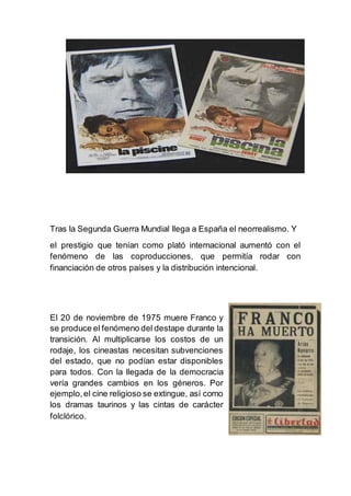 Tras la Segunda Guerra Mundial llega a España el neorrealismo. Y
el prestigio que tenían como plató internacional aumentó con el
fenómeno de las coproducciones, que permitía rodar con
financiación de otros países y la distribución intencional.
El 20 de noviembre de 1975 muere Franco y
se produce el fenómeno del destape durante la
transición. Al multiplicarse los costos de un
rodaje, los cineastas necesitan subvenciones
del estado, que no podían estar disponibles
para todos. Con la llegada de la democracia
vería grandes cambios en los géneros. Por
ejemplo,el cine religioso se extingue, así como
los dramas taurinos y las cintas de carácter
folclórico.
 