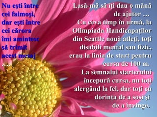 Lasă-mă să îţi dau o mână de ajutor …  C u ceva  timp în urmă, la Olimpiada Handicapaţilor   din Seattle nouă atleţi, toţi disabili mental sau fizic, erau la linia de start pentru cursa de 100 m.  La semnalul starterului începură cursa, nu toţi alergând   la  fel , dar toţi cu dorinţa de a sosi şi  de a învinge.   Nu eşti între cei faimoşi,  dar eşti   între cei cărora îmi amintesc să trimit acest mesaj  ….   