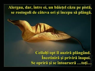 Alergau, dar, între ei, un băieţel căzu pe pistă,   se rostogoli de câteva ori şi   începu să plângă. Ceilalţi opt îl auziră   plângând.  Încetiniră şi priviră înapoi.  Se opriră şi se întoarseră …toţi… 
