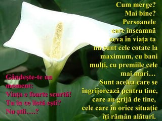 Cum merge?  Mai bine?  Persoanele  care înseamnă  ceva în viaţa ta  nu sunt cele cotate la maximum,   cu bani mulţi, cu premiile cele mai   mari…  Sunt acelea care se îngrijorează pentru tine,  care au grijă de tine,  cele care în orice situaţie îţi rămân alături .   Gândeşte-te un moment :   Viaţa e   foarte scurtă!  Tu în ce listă eşti?  Nu ştii….?   