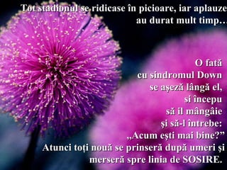 O fată  cu sindromul Down  se aşeză lângă el,  si  începu  s ă  i l mângâie  şi să-l întrebe:  ,, Acum eşti mai bine? ” Atunci toţi nouă se prinseră după umeri şi merseră spre linia de SOSIRE.   Tot stadionul se ridicase în picioare, iar aplauzele au durat mult timp….   