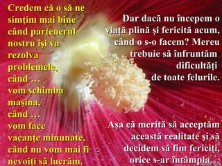 Dar dacă nu începem o viaţă plină şi fericită acum, când o s-o facem? Mereu trebuie să înfruntăm  dificultăţi  de toate felurile. Aşa că merită să acceptăm această   realitate   şi să decidem să fim fericiţi, orice s-ar întâmpla… Credem că o să ne simţim mai bine când partenerul nostru îşi va rezolva problemele,  când  … vom schimba maşina,  când  … vom face  vacanţe minunate, când nu vom mai fi nevoiţi să lucrăm.   