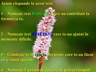 Acum răspunde la acest test:   1 – Numeşte trei  DASCĂLI   care au contribuit la formarea ta. 2 – Numeşte trei  PRIETENI   care te-au ajutat în momente dificile. 3 – Gândeşte-te la  câteva  persoane care te-au făcut să te simţi special. 4 – Numeşte 5 persoane cu care îţi petreci timpul. 
