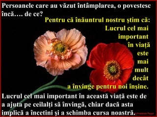 Persoanele care au văzut întâmplarea, o povestesc încă… . d e ce?   Pentru că înăuntrul nostru ştim că: Lucrul cel mai  important  în viaţă este  mai  mult  decât   a învinge pentru noi înşine.   Lucrul cel mai important în această viaţă este de a ajuta pe ceilalţi să învingă, chiar dacă asta implică a încetini şi a schimba cursa noastră.   
