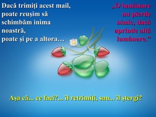 Aşa că... ce faci?... îl retrimi ţ i, sau... îl  ş tergi? ,, O lumânare nu pierde nimic ,  dac ă  aprinde altă   lumânare.” Dac ă  trimiţi acest mail,  poate reuşim să schimbăm inima noastră,  poate şi pe a altora… 