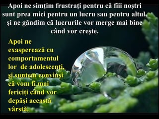 Apoi ne simţim frustraţi pentru că fi i i noştri  sunt prea mici pentru un lucru sau pentru altul,  şi ne gândim că lucrurile vor merge mai bine  când vor creşte.  Apoi ne   exasperează   cu comportamentul lor  de adolescenţi,   şi suntem convinşi că vom fi mai fericiţi   când vor depăşi   această vârstă. 