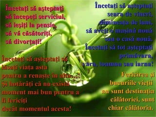 Încetaţi să aşteptaţi  să începeţi serviciul,  să ieşiţi la pensie,  să vă căsătoriţi,  să divorţaţi !   Încetaţi să aşteptaţi  seara de vineri,  dimineaţa de luni,  să aveţi o maşină nouă  sau o casă nouă.  Încetaţi să tot aşteptaţi  primăvara,  vara, toamna sau iarna !   Încetaţi să aşteptaţi să lăsaţi viaţa asta  pentru a renaşte în alta… !   Şi hotărâţi că nu există  moment mai bun pentru a fi fericiţi  decât momentul acesta !   Fericirea şi bucuriile vieţii  nu sunt destinaţia călătoriei, sunt chiar călătoria.   
