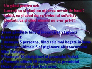 Un gând pentru azi:  Lucraţi ca şi când nu aţi avea nevoie de bani  !   Iubiţi, ca şi când nu va trebui să suferiţi  ! Dansaţi ,  ca şi când nimeni nu v-ar privi  !   Acum gândeşte bine şi încearcă să răspunzi  la acest test:   1  n umeşte 5 persoane, fiind cele mai bogate în lume 2 Numeşte ultimele 5 câştigătoare ale concursului Miss Univers. 3 Numeşte 10 câştigători ai premiului Nobel. 4 Numeşte ultimii 10 câştigători ai premiului Oscar, pentru cel mai bun actor. 