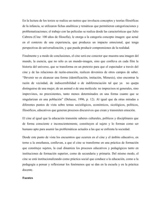 En la lectura de los textos se realiza un rastreo que involucra conceptos y teorías filosóficas 
de la infancia, se utilizaron fichas analíticas y temáticas que permitieron categorizaciones y 
problematizaciones; el trabajo con las películas se realiza desde las características que Julio 
Cabrera (Cine: 100 años de filosofía), le otorga a la categoría concepto imagen: que actué 
en el contexto de una experiencia, que produzca un impacto emocional, que tenga 
perspectivas de universalización, y que pueda producir comprensiones de la realidad. 
Finalmente y a modo de conclusiones, el cine será ese conector que muestra una imagen del 
mundo, la esencia, que no sólo es un mundo-imagen, sino que conlleva en cada film la 
historia del universo, que se transforma en un pretexto para que el espectador a través del 
cine y de las relaciones de razón-emoción, realicen devenires de otros campos de saber. 
“Devenir no es alcanzar una forma (identificación, imitación, Mimesis), sino encontrar la 
razón de vecindad, de indiscernibilidad o de indiferenciación tal que ya no quepa 
distinguirse de una mujer, de un animal o de una molécula: no imprecisos ni generales, sino 
imprevistos, no preexistentes, tanto menos determinados en una forma cuanto que se 
singularizan en una población” (Delueze, 1996, p. 12). Al igual que da otras miradas a 
diferentes puntos de vista sobre temas sociológicos, económicos, sicológicos, políticos, 
filosóficos, educativos que generan procesos discursivos que crean y transmiten emoción. 
El cine al igual que la educación transmite saberes culturales, políticos y disciplinares que 
de forma consciente e inconscientemente, constituyen al sujeto y lo forman como ser 
humano apto para asumir las problemáticas actuales a las que se enfrenta la sociedad. 
Desde este punto de vista los encuentros que ocurren en el cine y el ámbito educativo, en 
torno a la enseñanza, conllevan, a que el cine se transforme en una práctica de formación 
que constituye sujetos, la cual dinamiza los procesos educativos y pedagógicos tanto en 
instituciones de formación superior, como de secundaria y primaria. Del mismo modo, el 
cine se está institucionalizando como práctica social que conduce a la educación, como a la 
pedagogía a pensar y reflexionar los fenómenos que se dan en la escuela y en la práctica 
docente. 
Fuentes 
 